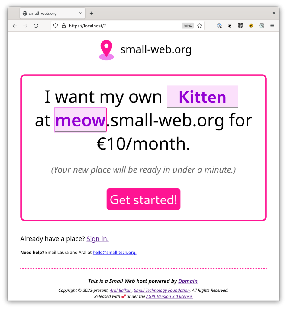 Screenshot of Domain index page design running in a browser. In an interface with violets and pinks. Header: small-web.org. A simple natural language interface (Mad Libs style) reads “I want my own (highlighted area) Kitten (end highlighted area) at (highlighted area with caret) meow (end highlighted area with caret) .small-web.org for €10/month. (Your new place will be ready in under a minute.)” Pink button:  Get started! Under the main interface reads: Already have a place? Sign in (link). Need help? Email Laura and Aral at hello@small-tech.org. The footer reads This is a Small Web host powered by Domain. It has the copyright notice and license (AGPL version 3.0) in smaller print. 