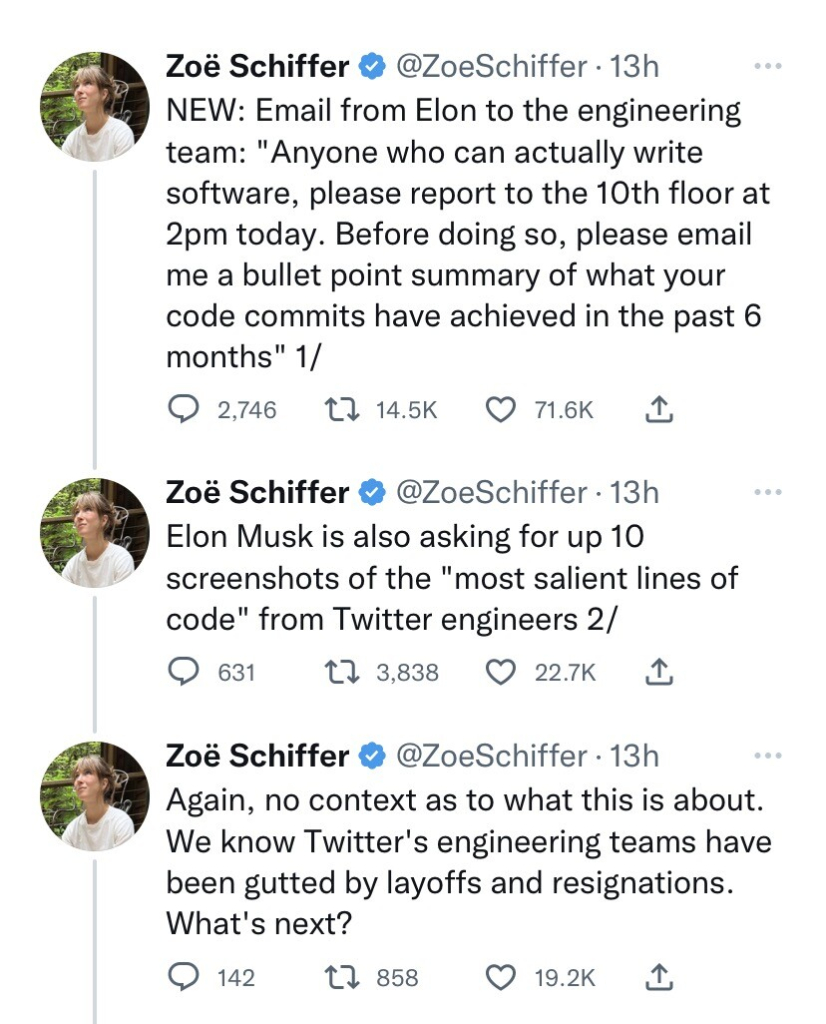 Tweets from @ZoeSchiffer read:
NEW: Email from Elon to the engineering team: "Anyone who can actually write software, please report to the 10th floor at 2pm today. Before doing so, please email me a bullet point summary of what your code commits have achieved in the past 6 months" Elon Musk is also asking for up 10 screenshots of the "most salient lines of code" from Twitter engineers Again, no context as to what this is about. We know Twitter's engineering teams have been gutted by layoffs and resignations. What's next?