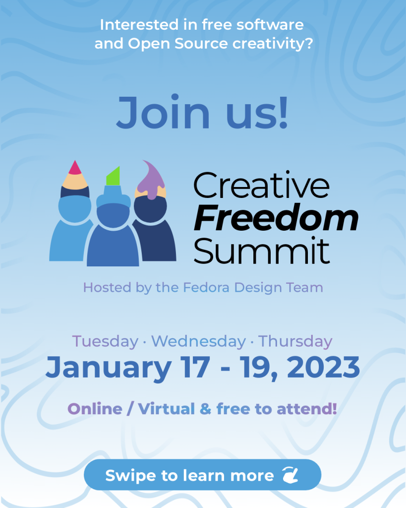 Text at top: Interested in free software and Open Source creativity? Join us!

Logo design of three users in blue with a red pencil, green marker, and purple paintbrush hats. Logotype design text to the right side: Creative Freedom Summit
Text underneath: Hosted by the Fedora Design Team

Text below: Tuesday - Wednesday - Thursday
January 17-19, 2023
Online/Virtual & free to attend!

Button graphic at the bottom text: Swipe to learn more. Small hand swiping icon

Background is a blue to white gradient, top to bottom, with a blue swirl pattern.