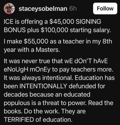 The image shows a social media post by a user named "staceysobelman". The post is on a black background with white text. The post begins with a statement about ICE offering a $45,000 signing bonus plus a $100,000 starting salary. It then compares this to the $55,000 salary of a teacher with a Master's degree in their 8th year. The post argues that the lack of higher pay for teachers is intentional, stating that education has been intentionally defunded for decades because an educated populace is a threat to power. The text is formatted with some words capitalized for emphasis, such as "SIGNING BONUS," "INTENTIONAL," and "TERRIFIED." The post includes a call to action, encouraging readers to "Read the books. Do the work."