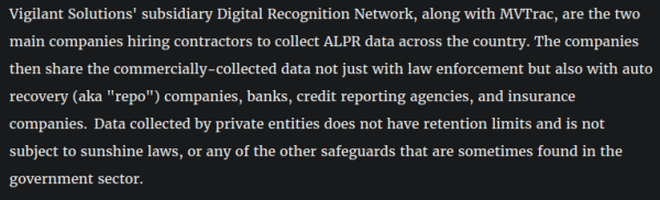 Vigilant Solutions' subsidiary Digital Recognition Network, along with MVTrac, are the two main companies hiring contractors to collect ALPR data across the country. The companies then share the commercially-collected data not just with law enforcement but also with auto recovery (aka "repo") companies, banks, credit reporting agencies, and insurance companies.  Data collected by private entities does not have retention limits and is not subject to sunshine laws, or any of the other safeguards that are sometimes found in the government sector.