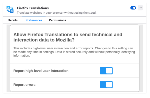 Screenshot (detail) of Firefox Translations settings screen:

“Allow Firefox Translation to send technical and interaction data to Mozilla?

This includes high-level user interaction and error reports. Changes to this setting can be made any time in settings. Data is stored securely and without personally identifying information.”

Report high-level user interactions: toggle button, on.

Report errors: toggle button, on.