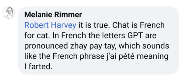 Melanie Rimmer wrote "
"Robert Harvey it is true. Chat is French for cat. In French the letters GPT are pronounced zhay pay tay, which sounds like the French phrase j'ai pété meaning I farted."