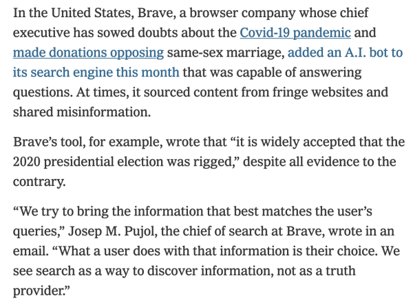 Pull quote from New York Times Article:

In the United States, Brave, a browser company whose chief executive has sowed doubts about the Covid-19 pandemic and made donations opposing same-sex marriage, added an A.I. bot to its search engine this month that was capable of answering questions. At times, it sourced content from fringe websites and shared misinformation.

Brave’s tool, for example, wrote that “it is widely accepted that the 2020 presidential election was rigged,” despite all evidence to the contrary.

“We try to bring the information that best matches the user’s queries,” Josep M. Pujol, the chief of search at Brave, wrote in an email. “What a user does with that information is their choice. We see search as a way to discover information, not as a truth provider.”