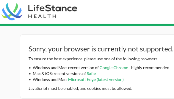 LifeStance HEALTH — Sorry, your browser is currently not supported. To ensure the best experience, please use one of the following browsers: 
* Windows and Mac: recent version of Google Chrome - highly recommended 
* Mac &iOS: recent versions of Safari 
* Windows and Mac: Microsoft Edge (latest version) 

JavaScript must be enabled, and cookies must be allowed. 