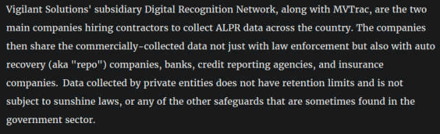 Vigilant Solutions' subsidiary Digital Recognition Network, along with MVTrac, are the two main companies hiring contractors to collect ALPR data across the country. The companies then share the commercially-collected data not just with law enforcement but also with auto recovery (aka "repo") companies, banks, credit reporting agencies, and insurance companies.  Data collected by private entities does not have retention limits and is not subject to sunshine laws, or any of the other safeguards that are sometimes found in the government sector.