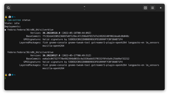 Screenshot of GNOME Console. The prompt has a lock emoji, Fedora icon, home icon, and tilde. Contents of console follow.

> rpm-ostree status
State: idle
Deployments:
● fedora:fedora/36/x86_64/silverblue
                   Version: 36.20220518.0 (2022-05-18T00:44:09Z)
                BaseCommit: ffc92eb43305236697e0f129ec47c596e8f657d7e24926140f062dea8c0b048c
              GPGSignature: Valid signature by 53DED2CB922D8B8D9E63FD18999F7CBF38AB71F4
           LayeredPackages: fish gnome-console gnome-tweak-tool gstreamer1-plugin-openh264 langpacks-en lm_sensors
                            mozilla-openh264

  fedora:fedora/36/x86_64/silverblue
                   Version: 36.20220517.0 (2022-05-17T00:49:51Z)
                BaseCommit: ea6a3c047327f78e492394b8033c4a3336abb5370152f8fe5a9c25dd9af32212
              GPGSignature: Valid signature by 53DED2CB922D8B8D9E63FD18999F7CBF38AB71F4
           LayeredPackages: fish gnome-console gnome-tweak-tool gstreamer1-plugin-openh264 langpacks-en lm_sensors
                            mozilla-openh264
