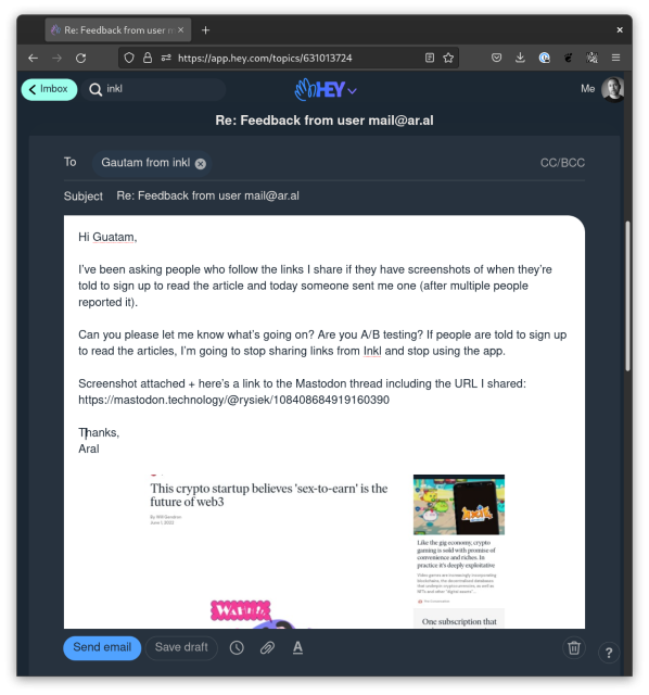 Screenshot of email: 

To: Guatam from inkl
Subject: Re: Feedback from user mail@ar.al

Hi Guatam,

I’ve been asking people who follow the links I share if they have screenshots of when they’re told to sign up to read the article and today someone sent me one (after multiple people reported it).

Can you please let me know what’s going on? Are you A/B testing? If people are told to sign up to read the articles, I’m going to stop sharing links from Inkl and stop using the app.

Screenshot attached + here’s a link to the Mastodon thread including the URL I shared: https://mastodon.technology/@rysiek/108408684919160390

Thanks,
Aral