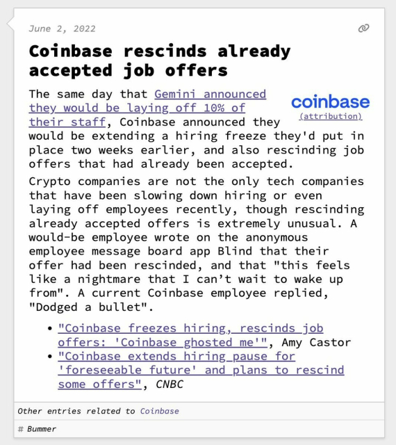 June 2, 2022 @

Coinbase rescinds already
accepted job offers

The same day that Gemini announced .

they would be laying off 10% of
their staff, Coinbase announced they
would be extending a hiring freeze they'd put in
place two weeks earlier, and also rescinding job
offers that had already been accepted.

Crypto companies are not the only tech companies
that have been slowing down hiring or even
laying off employees recently, though rescinding
already accepted offers is extremely unusual. A
would-be employee wrote on the anonymous
employee message board app Blind that their
offer had been rescinded, and that "this feels
like a nightmare that I can’t wait to wake up
from". A current Coinbase employee replied,
"Dodged a bullet".

• "Coinbase freezes hiring, rescinds job
offers: 'Coinbase ghosted me'", Amy Castor

• "Coinbase extends hiring_pause for
'foreseeable future' and plans to rescind
some offers", CNBC