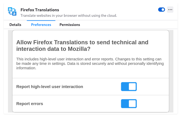 Screenshot (detail) of Firefox Translations settings screen:

“Allow Firefox Translation to send technical and interaction data to Mozilla?

This includes high-level user interaction and error reports. Changes to this setting can be made any time in settings. Data is stored securely and without personally identifying information.”

Report high-level user interactions: toggle button, on.

Report errors: toggle button, on.