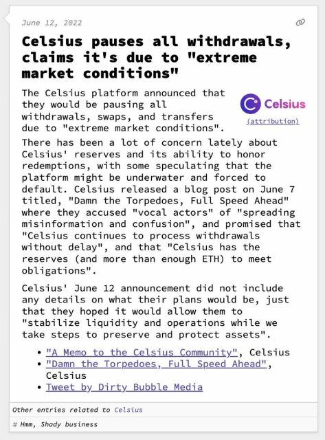 Celsius pauses all withdrawals, claims it's due to "extreme market conditions"  The Celsius platform announced that they would be pausing all withdrawals, swaps, and transfers due to "extreme market conditions". There has been a lot of concern lately about Celsius' reserves and its ability to honor redemptions, with some speculating that the platform might be underwater and forced to default. Celsius released a blog post on June 7 titled, "Damn the Torpedoes, Full Speed Ahead" where they accused "vocal actors" of "spreading misinformation and confusion", and promised that "Celsius continues to process withdrawals without delay", and that "Celsius has the reserves (and more than enough ETH) to meet obligations".  Celsius' June 12 announcement did not include any details on what their plans would be, just that they hoped it would allow them to "stabilize liquidity and operations while we take steps to preserve and protect assets".