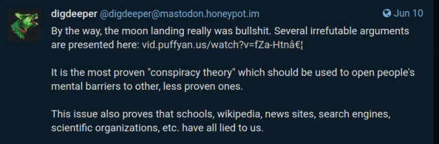 A post by "digdeeper" at mastodon.honeypot.im:

"""
By the way, the moon landing really was bullshit. Several irrefutable arguments are presented here: https://vid.puffyan.us/watch?v=fZa-HtnMXps

It is the most proven "conspiracy theory" which should be used to open people's mental barriers to other, less proven ones.

This issue also proves that schools, wikipedia, news sites, search engines, scientific organizations, etc. have all lied to us.
"""