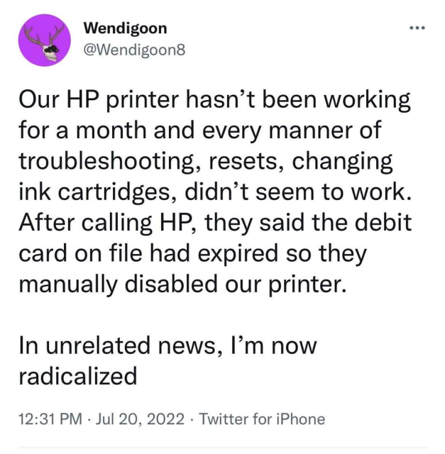 tweet from @Wendigoon8

our HP printer hasn't been working for a month and every manner of troubleshooting, resets, changing ink cartridges, didn't seem to work
after calling HP, they said the debit card on file had expired so they manually disabled our printer

in unrelated news, i'm now radicalized 