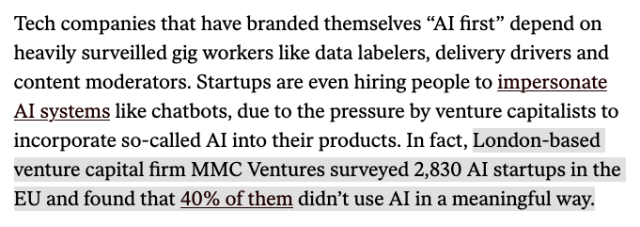 Tech companies that have branded themselves “AI first” depend on heavily surveilled gig workers like data labelers, delivery drivers and content moderators. Startups are even hiring people to impersonate AI systems like chatbots, due to the pressure by venture capitalists to incorporate so-called AI into their products. In fact, [highlight begins]London-based venture capital firm MMC Ventures surveyed 2,830 AI startups in the EU and found that 40% of them didn’t use AI in a meaningful way.[end highlight]