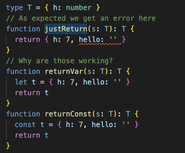 type T = { h: number }
// As expected we get an error here
function justReturn(s: T): T {
  return { h: 7, hello: '' }
}
// Why are those working?
function returnVar(s: T): T {
  let t = { h: 7, hello: '' }
  return t
}
function returnConst(s: T): T {
  const t = { h: 7, hello: '' }
  return t
}

the error:
Type '{ h: number; hello: string; }' is not assignable to type 'T'.
  Object literal may only specify known properties, and 'hello' does not exist in type 'T'.