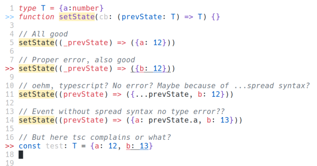 type T = {a:number}
function setState(cb: (prevState: T) => T) {}
// All good
setState((_prevState) => ({a: 12}))
// Proper error, also good
setState((_prevState) => ({b: 12}))
// oehm, typescript? No error? Maybe because of ...spread syntax?
setState((prevState) => ({...prevState, b: 12}))
// Event without spread syntax no type error??
setState((prevState) => ({a: prevState.a, b: 13}))
// But here tsc complains or what?
const test: T = {a: 12, b: 13}