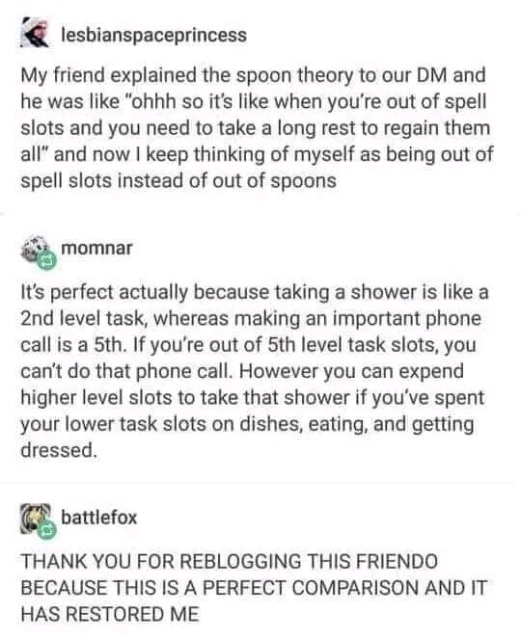 lesbianspaceprincess

My friend explained the spoon theory to our DM and he was like "ohhh so it's like when you're out of spell slots and you need to take a long rest to regain them all" and now I keep thinking of myself as being out of spell slots instead of out of spoons

momnar

It's perfect actually because taking a shower is like a 2nd level task, whereas making an important phone call is a 5th. If you're out of 5th level task slots, you can't do that phone call. However you can expend higher level slots to take that shower if you've spent your lower task slots on dishes, eating, and getting dressed.

battlefox

THANK YOU FOR REBLOGGING THIS FRIENDO BECAUSE THIS IS A PERFECT COMPARISON AND IT HAS RESTORED ME