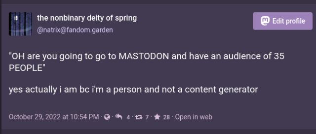 screenshot of the toot i made a while ago saying "OH are you going to go to MASTODON and have an audience of 35 PEOPLE" "yes actually i am bc i'm a person and not a content generator". it has 7 boosts and 28 favs