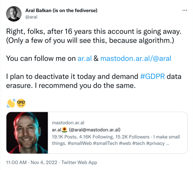 Screenshot of tweet:

Aral Balkan (is on the fediverse) @aral

“Right, folks, after 16 years this account is going away. (Only a few of you will see this, because algorithm.)

You can follow me on https://ar.al & https://mastodon.ar.al/@aral

I plan to deactivate it today and demand #GDPR data erasure. I recommend you do the same.

👋🤓”

11:00 AM, Nov 4, 2022, Twitter Web App