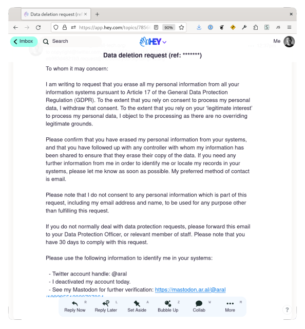 Screenshot of email from me to copyright@twitter.com:

To whom it may concern:

I am writing to request that you erase all my personal information from all your information systems pursuant to Article 17 of the General Data Protection Regulation (GDPR). To the extent that you rely on consent to process my personal data, I withdraw that consent. To the extent that you rely on your ‘legitimate interest’ to process my personal data, I object to the processing as there are no overriding legitimate grounds.

Please confirm that you have erased my personal information from your systems, and that you have followed up with any controller with whom my information has been shared to ensure that they erase their copy of the data. If you need any further information from me in order to identify me or locate my records in your systems, please let me know as soon as possible. My preferred method of contact is email.

Please note that I do not consent to any personal information which is part of this request, including my email address and name, to be used for any purpose other than fulfilling this request.

If you do not normally deal with data protection requests, please forward this email to your Data Protection Officer, or relevant member of staff. Please note that you have 30 days to comply with this request.

Please use the following information to identify me in your systems:

  - Twitter account handle: @aral
  - I deactivated my account today.
  - …

Kind regards,
Aral Balkan