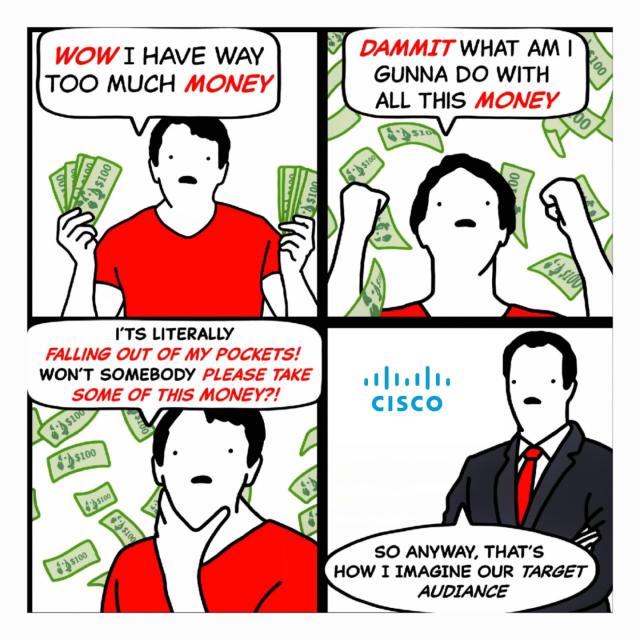 4 panel comic.
Wow I have too much money.
Dammit what am I gunna do with all this money
It's literally falling out of my pockets!
Won't somebody please take some of this money?!
Man standing by Cisco logo...
So anyway, thats how I imagine our target audience