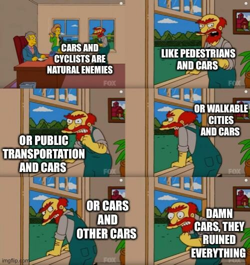 Simpsons meme format. Willie the janitor says
Cars and cyclists are natural enemies.
Like pedestrians and cars.
Or public transportation and cars.
Or walkable cities and cars.
Or cars and other cars.
Damn cars, they ruined everything. 