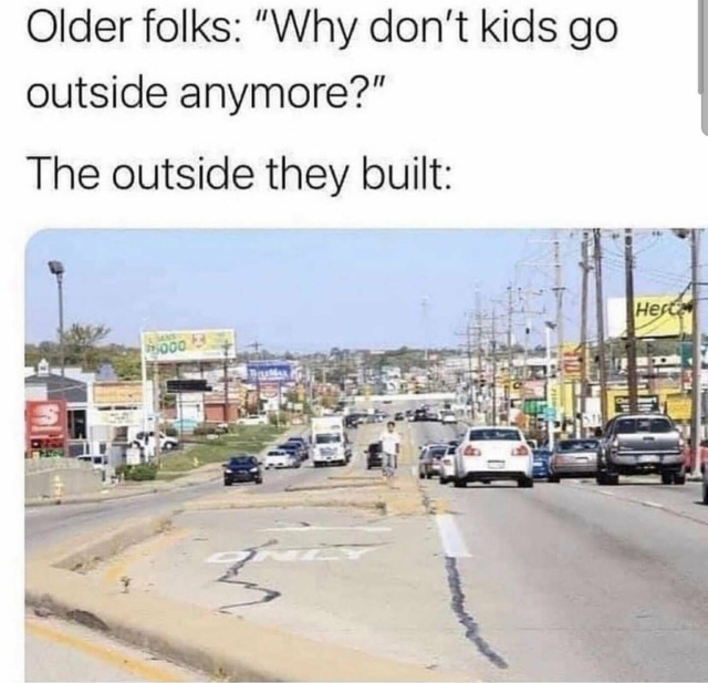 Older folks wonder why don't kids go outside anymore?
The outside they built:
Picture shows a wide road full of cars and with no space for people at all. 