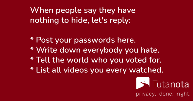 When people say they have nothing to hide, let's reply:
* Post your passwords here.
* Write down everybody you hate.
* Tell the world who you voted for.
* List all videos you ever watched.