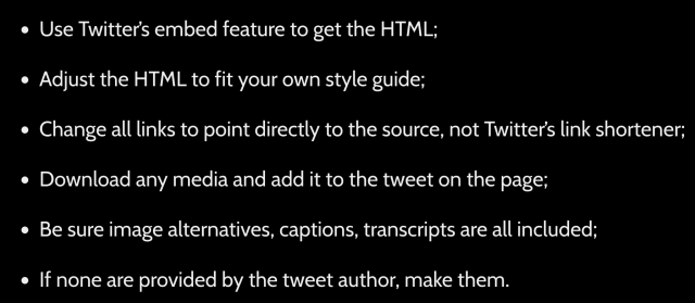• Use Twitter’s embed feature to get the HTML;
• Adjust the HTML to fit your own style guide;
• Change all links to point directly to the source, not Twitter’s link shortener;
• Download any media and add it to the tweet on the page;
• Be sure image alternatives, captions, transcripts are all included;
• If none are provided by the tweet author, make them.
