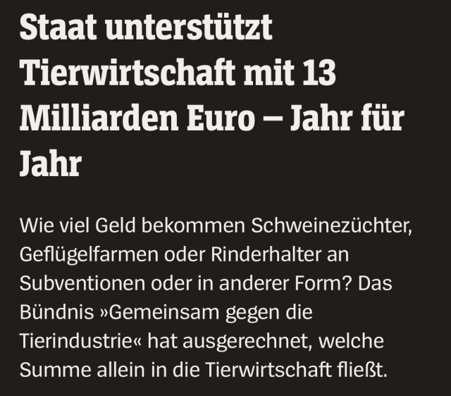 Staat unterstützt Tierwirtschaft mit 13 Milliarden Euro – Jahr für Jahr

Wie viel Geld bekommen Schweinezüchter, Geflügelfarmen oder Rinderhalter an Subventionen oder in anderer Form? Das Bündnis »Gemeinsam gegen die Tierindustrie« hat ausgerechnet, welche Summe allein in die Tierwirtschaft fließt.