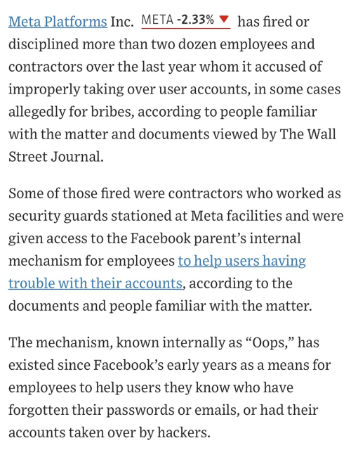 Meta Platforms Inc. META -2.44%decrease; red down pointing triangle has fired or disciplined more than two dozen employees and contractors over the last year whom it accused of improperly taking over user accounts, in some cases allegedly for bribes, according to people familiar with the matter and documents viewed by The Wall Street Journal.

Some of those fired were contractors who worked as security guards stationed at Meta facilities and were given access to the Facebook parent’s internal mechanism for employees to help users having trouble with their accounts, according to the documents and people familiar with the matter.

The mechanism, known internally as “Oops,” has existed since Facebook’s early years as a means for employees to help users they know who have forgotten their passwords or emails, or had their accounts taken over by hackers.