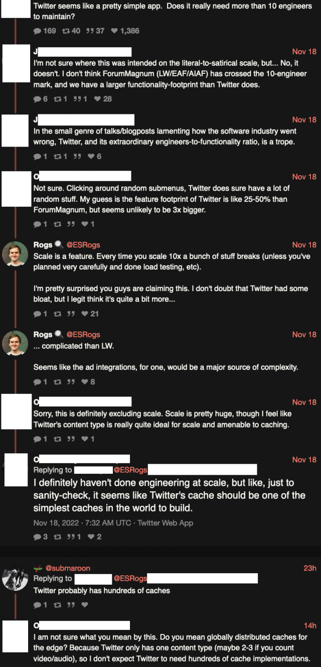 Screenshot of discussion where someone who works on the LessWrong forum software claims that Twitter could be implemented by 10 engineers because the LW forum software only just has ten engineers and has much more functionality than Twitter.

Another person who works on LW forum software says that scaling Twitter shouldn't be hard because you just need one cache or, maybe, three caches.