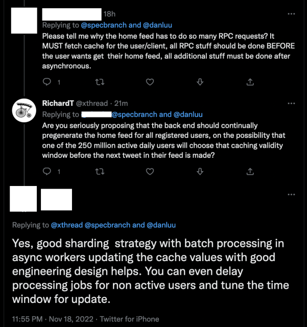 [redacted]: Please tell me why the home feed has to do so many PC requests? It
MUST fetch cache for the user/client, all PC stuff should be done BEFORE
the user wants get their home feed, all additional stuff must be done after
asynchronous.

RichardT: Are you seriously proposing that the back end should continually
pregenerate the home feed for all registered users, on the possibility that
one of the 250 million active daily users will choose that caching validity
window before the next tweet in their feed is made?

[redacted] Yes, good sharing strategy with batch processing in
async workers updating the cache values with good
engineering design helps. You can even delay
processing jobs for non active users and tune the time
window for update.