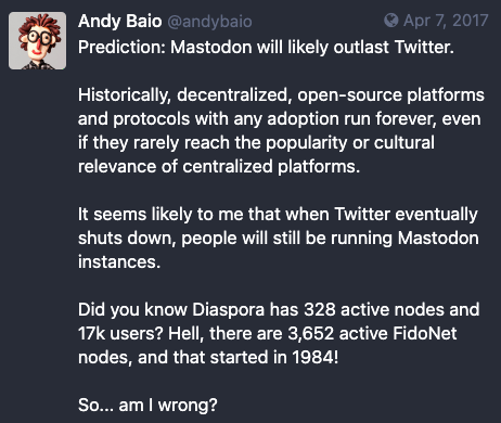 Screenshot of Mastodon post from April 7, 2017, writing, "Prediction: Mastodon will likely outlast Twitter.

Historically, decentralized, open-source platforms and protocols with any adoption run forever, even if they rarely reach the popularity or cultural relevance of centralized platforms.

It seems likely to me that when Twitter eventually shuts down, people will still be running Mastodon instances.

Did you know Diaspora has 328 active nodes and 17k users? Hell, there are 3,652 active FidoNet nodes, and that started in 1984!

So... am I wrong?"
