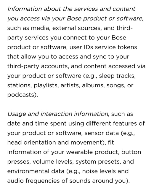 Privacy Policy Screenshot:

Information about the services and content you access via your Bose product or software, such as media, external sources, and third-party services you connect to your Bose product or software, user IDs service tokens that allow you to access and sync to your third-party accounts, and content accessed via your product or software (e.g., sleep tracks, stations, playlists, artists, albums, songs, or podcasts).

Usage and interaction information, such as date and time spent using different features of your product or software, sensor data (e.g., head orientation and movement), fit information of your wearable product, button presses, volume levels, system presets, and environmental data (e.g., noise levels and audio frequencies of sounds around you).