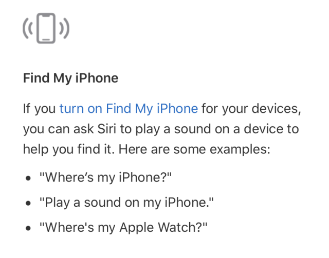 If you turn on Find My iPhone for your devices, you can ask Siri to play a sound on a device to help you find it. Here are some examples:
• “Where's my iPhone?”
• “Play a sound on my iPhone.”
• “Where's my iPhone?”
• “Where's my Apple Watch?”