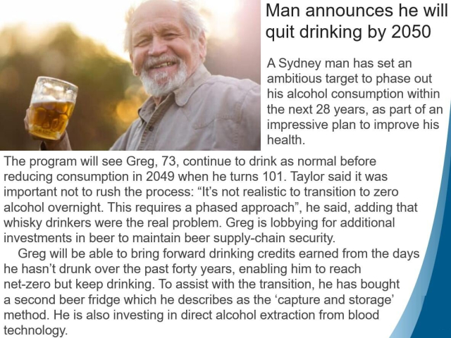 Satirical news story: "Man announces he will quit drinking by 2050" 
A Sydney man has set an ambitious target to phase out his alcohol consumption within the next 28 years, as part of an impressive plan to improve his health. The program will see Greg, 73, continue to drink as normal before reducing consumption in 2049 when he turns 101. Taylor said it was important not to rush the process: “It's not realistic to transition to zero alcohol overnight. This requires a phased approach”, he said, adding that whisky drinkers were the real problem. Greg is lobbying for additional investments in beer to maintain beer supply-chain security. Greg will be able to bring forward drinking credits earned from the days he hasn’t drunk over the past forty years, enabling him to reach net-zero but keep drinking. To assist with the transition, he has bought a second beer fridge which he describes as the ‘capture and storage’ method. He is also investing in direct alcohol extraction from blood technology. 