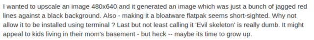 | wanted to upscale an image 480x640 and it generated an image which was just a bunch of jagged red lines against a black background. Also - making it a bloatware flatpak seems short-sighted. Why not allow it to be installed using terminal ? Last but not least calling it 'Evil skeleton' is really dumb. It might appeal to kids living in their mom's basement - but heck -- maybe its time to grow up. 
