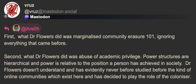 vruz ‘ @vruz@mastodon.social L) M Mastodon ha) Q@AreOh First, what Dr Flowers did was marginalised community erasure 101, ignoring everything that came before. Second, what Dr Flowers did was abuse of academic privilege. Power structures are hierarchical and power is relative to the position a person has achieved in society. Dr Flowers doesn't understand and has evidently never before studied before the kind of online communities which exist here and has decided to play the role of the coloniser. 