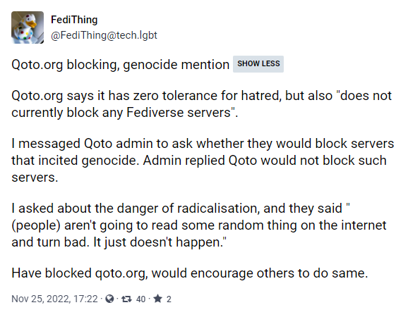 Screenshot tootki @FediThing@tech.lgbt. Treść:

Qoto.org blocking, genocide mention SHOW LESS

Qoto.org says it has zero tolerance for hatred, but also "does not currently block any Fediverse servers".

I messaged Qoto admin to ask whether they would block servers that incited genocide. Admin replied Qoto would not block such servers.

I asked about the danger of radicalisation, and they said "(people) aren't going to read some random thing on the internet and turn bad. It just doesn't happen."

Have blocked qoto.org, would encourage others to do same.