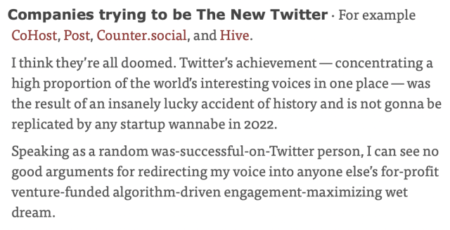 Screenshot from the blog post. It reads:

Companies trying to be The New Twitter · For example CoHost, Post, Counter.social, and Hive.

I think they’re all doomed. Twitter’s achievement — concentrating a high proportion of the world’s interesting voices in one place — was the result of an insanely lucky accident of history and is not gonna be replicated by any startup wannabe in 2022.

Speaking as a random was-successful-on-Twitter person, I can see no good arguments for redirecting my voice into anyone else’s for-profit venture-funded algorithm-driven engagement-maximizing wet dream.