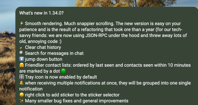 What's new in 1.34.0?

⚡️ Smooth rendering. Much snappier scrolling. The new version is easy on your patience and is the result of a refactoring that took ore than a year (for our tech-savvy friends: we are now using JSON-RPC under the hood and threw away lots of old, annoying code :)
🧹 Clear chat history
🔍 Search for messages in chat
⏬ jump down button
🤗 Friendlier contact lists: ordered by last seen and contacts seen within 10 minutes are marked by a dot 🟢
🎛️ Tray icon is now enabled by default
🔔 when receiving multiple notifications at once, they will be grouped into one single notification
😀 right click to add sticker to the sticker selector
✨ Many smaller bug fixes and general improvements