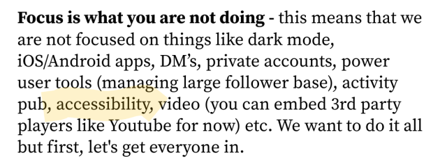 Focus is what you are not doing - this means that we are not focused on things like dark mode, iOS/Android apps, DM’s, private accounts, power user tools (managing large follower base), activity pub, accessibility, video (you can embed 3rd party players like Youtube for now) etc. We want to do it all but first, let's get everyone in.