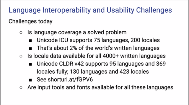 Language Interoperability and Usability Challenges today

Is language coverage a solved problem?

Unicode ICU supports 75 languages, 200 locales
That's about 2% of the world’s written languages

Is locale data available for all 4000+ written languages?

Unicode CLDR v42 supports 95 languages and 369 locales fully; 130 languages and 423 locales
See shorturl.at/fGPV6

Are input tools and fonts available for all these languages?