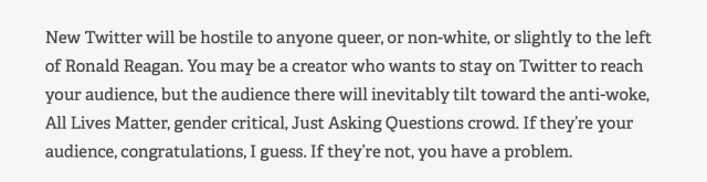 Quoted text: "New Twitter will be hostile to anyone queer, or non-white, or slightly to the left of Ronald Reagan. You may be a creator who wants to stay on Twitter to reach your audience, but the audience there will inevitably tilt toward the anti-woke, All Lives Matter, gender critical, Just Asking Questions crowd. If they’re your audience, congratulations, I guess. If they’re not, you have a problem."