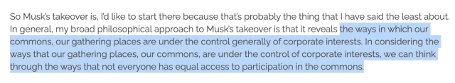 Screenshot of text: "So Musk’s takeover is, I’d like to start there because that’s probably the thing that I have said the least about. In general, my broad philosophical approach to Musk’s takeover is that it reveals (Start of highlight) the ways in which our commons, our gathering places are under the control generally of corporate interests. In considering the ways that our gathering places, our commons, are under the control of corporate interests, we can think through the ways that not everyone has equal access to participation in the commons." (End of highlight)