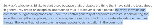 Screenshot of text: "So Musk’s takeover is, I’d like to start there because that’s probably the thing that I have said the least about. In general, my broad philosophical approach to Musk’s takeover is that it reveals (Start of highlight) the ways in which our commons, our gathering places are under the control generally of corporate interests. In considering the ways that our gathering places, our commons, are under the control of corporate interests, we can think through the ways that not everyone has equal access to participation in the commons." (End of highlight)