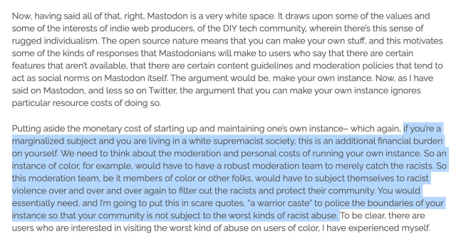Highlighted text: "if you’re a marginalized subject and you are living in a white supremacist society, this is an additional financial burden on yourself. We need to think about the moderation and personal costs of running your own instance. So an instance of color, for example, would have to have a robust moderation team to merely catch the racists. So this moderation team, be it members of color or other folks, would have to subject themselves to racist violence over and over and over again to filter out the racists and protect their community. You would essentially need, and I’m going to put this in scare quotes, “a warrior caste” to police the boundaries of your instance so that your community is not subject to the worst kinds of racist abuse."