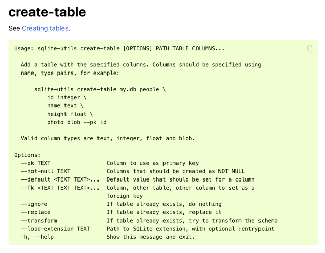 Screenshot of the create-table help documentation.

Usage: sqlite-utils create-table [OPTIONS] PATH TABLE COLUMNS...

  Add a table with the specified columns. Columns should be specified using
  name, type pairs, for example:

      sqlite-utils create-table my.db people \
          id integer \
          name text \
          height float \
          photo blob --pk id

  Valid column types are text, integer, float and blob.

Options:
  --pk TEXT                 Column to use as primary key
  --not-null TEXT           Columns that should be created as NOT NULL
  --default <TEXT TEXT>...  Default value that should be set for a column
  --fk <TEXT TEXT TEXT>...  Column, other table, other column to set as a
                            foreign key
  --ignore                  If table already exists, do nothing
  --replace                 If table already exists, replace it
  --transform               If table already exists, try to transform the schema
  --load-extension TEXT     Path to SQLite extension, with optional :entrypoint
  -h, --help                Show this message and exit.