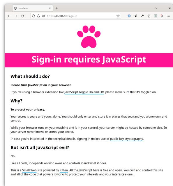 Screenshot of https://localhost/sign-in in a browser. Web page contents follow:

Title: Sign-in requires JavaScript

Heading: What should I do?

Strong: Please turn JavaScript on in your browser.

If you’re using a browser extension like JavaScript Toggle On and Off (link), please make sure that it’s toggled on.

Heading: Why?

Strong: To protect your privacy.

Your secret is yours and yours alone. You should only enter and store it in places that you (and you alone) own and control.

While your browser runs on your machine and is in your control, your server might be hosted by someone else. So your server never knows or stores your secret.

In case you’re interested in the technical details, signing in makes use of public-key cryptography (link).

Heading: But isn’t all JavaScript evil?

No.

Like all code, it depends on who owns and controls it and what it does.

This is a Small Web (link) site powered by Kitten (link). All the JavaScript here is free and open. You own and control this site and all of the code that powers it works to protect your interests and your interests alone.